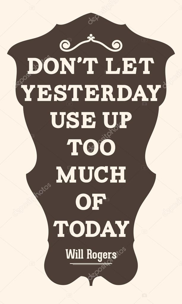  Don't let yesterday use up too much of today. Will Rogers
