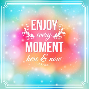 Enjoy every moment here and now.